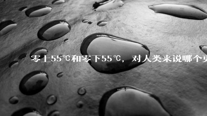 零上55℃和零下55℃，对人类来说哪个更难以适应？